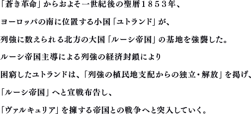 「蒼き革命」からおよそ一世紀後の聖暦１８５３年、ヨーロッパの南に位置する小国「ユトランド」が、列強に数えられる北方の大国「ルーシ帝国」の基地を強襲した。ルーシ帝国主導による列強の経済封鎖により困窮したユトランドは、「列強の植民地支配からの独立・解放」を掲げ、「ルーシ帝国」へと宣戦布告し、「ヴァルキュリア」を擁する帝国との戦争へと突入していく。