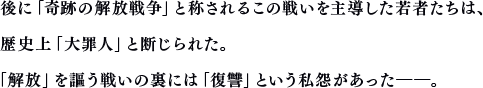 後に「奇跡の解放戦争」と称されるこの戦いを主導した若者たちは、歴史上「大罪人」と断じられた。「解放」を謳う戦いの裏には「復讐」という私怨があった──。