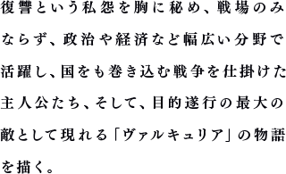 復讐という私怨を胸に秘め、戦場のみならず、政治や経済など幅広い分野で活躍し、国をも巻き込む戦争を仕掛けた主人公たち、そして、目的遂行の最大の敵として現れる「ヴァルキュリア」の物語を描く。