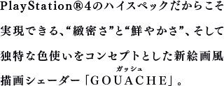 PlayStation®4のハイスペックだからこそ実現できる、“緻密さ”と“鮮やかさ”、そして独特な色使いをコンセプトとした新絵画風描画シェーダー「ＧＯＵＡＣＨＥ」。
