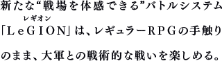 新たな“戦場を体感できる”バトルシステム「ＬｅＧＩＯＮ」は、レギュラーＲＰＧの手触りのまま、大軍との戦術的な戦いを楽しめる。