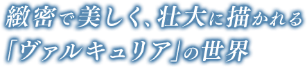 さらに微密で美しく、壮大に描かれる「ヴァルキュリア」の世界