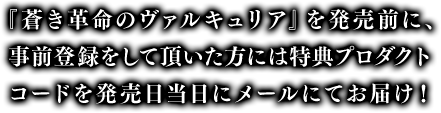 事前登録限定特典 1.「断章:契約の指輪」 2.装備品「ラグナイト:フォールアース(事前登録特殊仕様)」 3.装備品交換アイテム「ラグナイトのかけら 30個(事前登録特典)」 『蒼き革命のヴァルキュリア(蒼ヴァル)』発売前に、事前登録をしていただいた方には特典プロダクトコードを発売日当日にメールにてお届け!